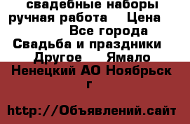 свадебные наборы(ручная работа) › Цена ­ 1 200 - Все города Свадьба и праздники » Другое   . Ямало-Ненецкий АО,Ноябрьск г.